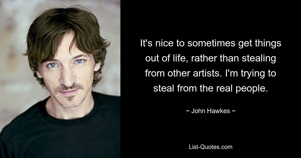 It's nice to sometimes get things out of life, rather than stealing from other artists. I'm trying to steal from the real people. — © John Hawkes