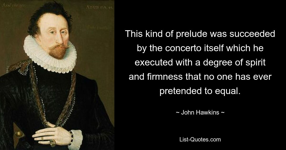 This kind of prelude was succeeded by the concerto itself which he executed with a degree of spirit and firmness that no one has ever pretended to equal. — © John Hawkins