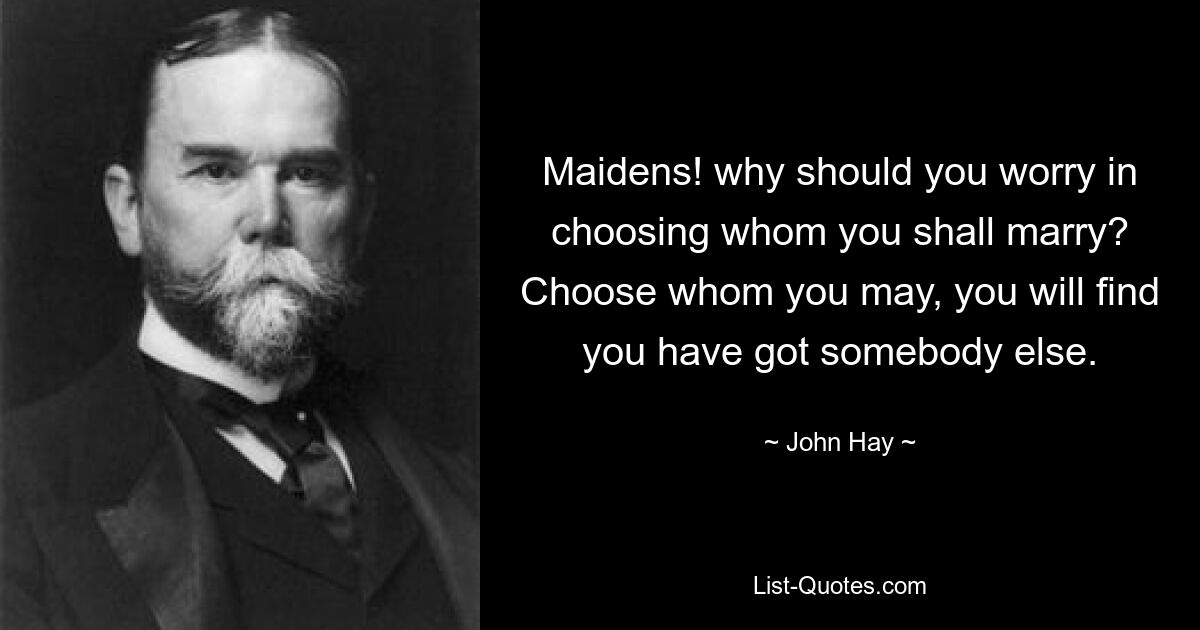 Maidens! why should you worry in choosing whom you shall marry? Choose whom you may, you will find you have got somebody else. — © John Hay