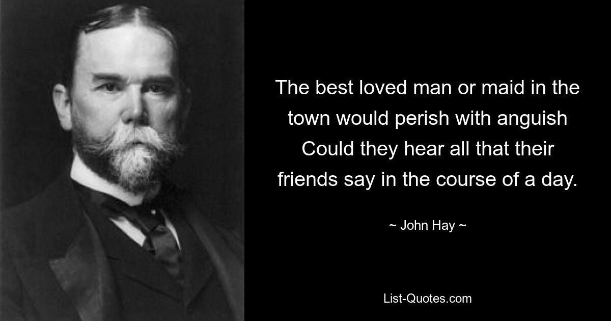 The best loved man or maid in the town would perish with anguish Could they hear all that their friends say in the course of a day. — © John Hay