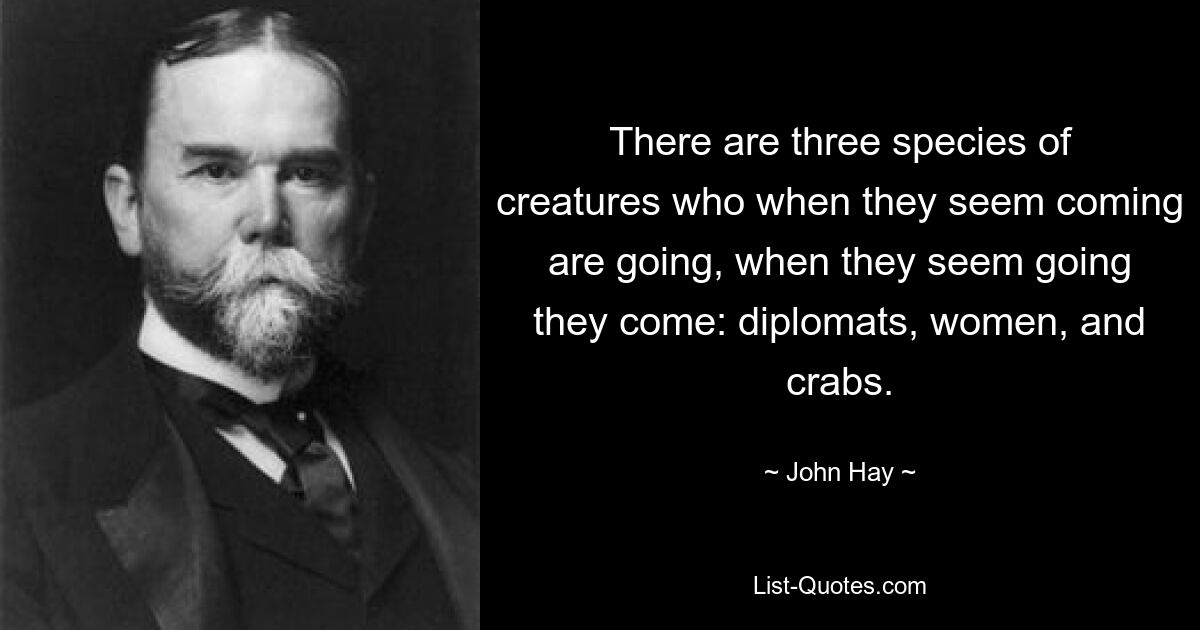 There are three species of creatures who when they seem coming are going, when they seem going they come: diplomats, women, and crabs. — © John Hay