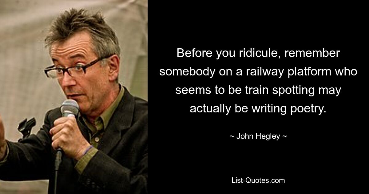 Before you ridicule, remember somebody on a railway platform who seems to be train spotting may actually be writing poetry. — © John Hegley