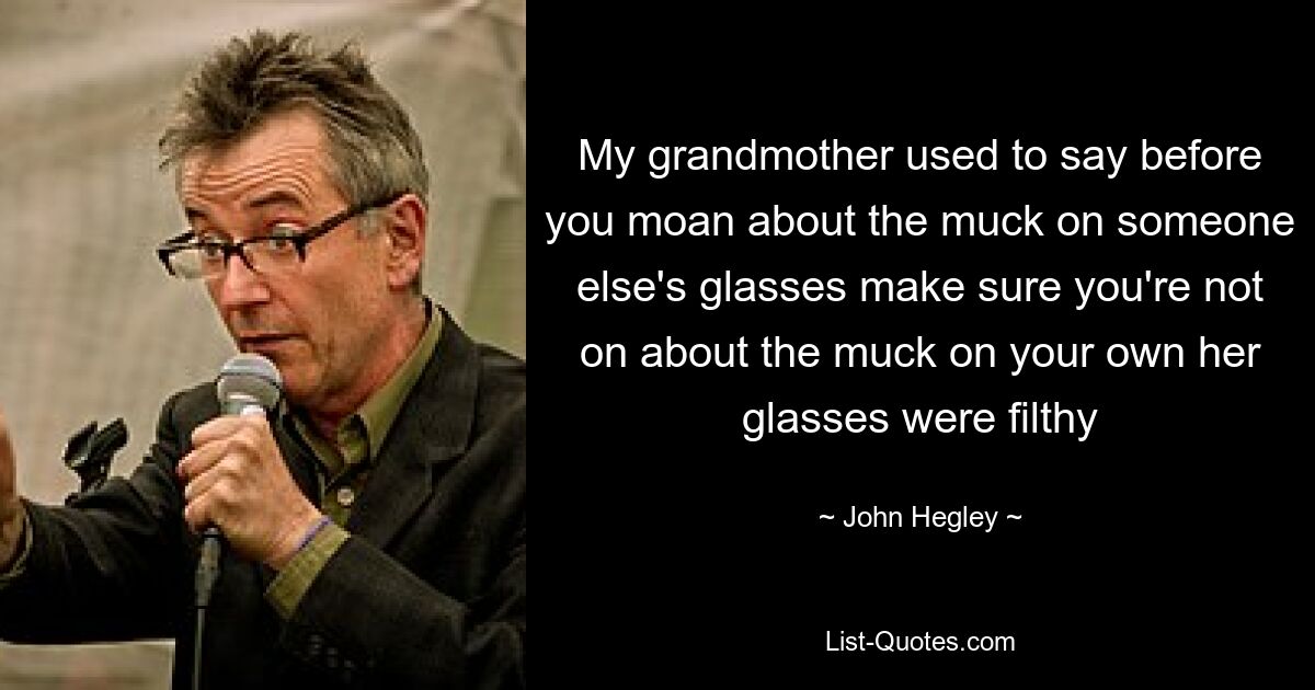 My grandmother used to say before you moan about the muck on someone else's glasses make sure you're not on about the muck on your own her glasses were filthy — © John Hegley