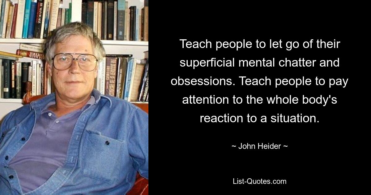 Teach people to let go of their superficial mental chatter and obsessions. Teach people to pay attention to the whole body's reaction to a situation. — © John Heider