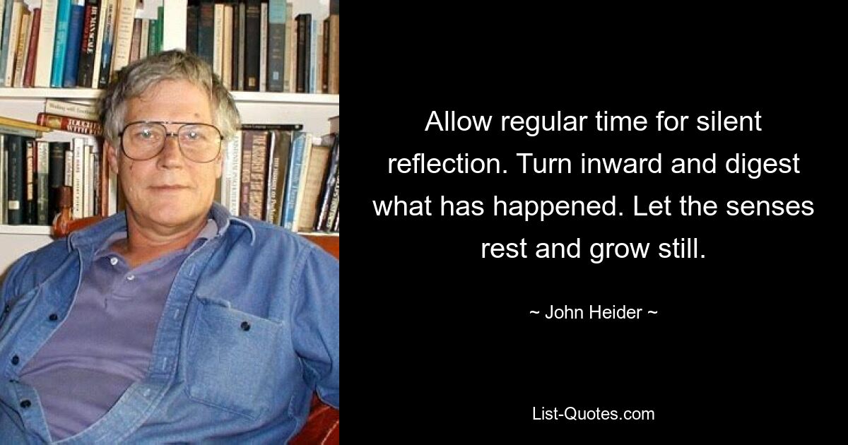 Allow regular time for silent reflection. Turn inward and digest what has happened. Let the senses rest and grow still. — © John Heider