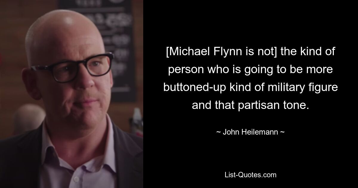 [Michael Flynn is not] the kind of person who is going to be more buttoned-up kind of military figure and that partisan tone. — © John Heilemann