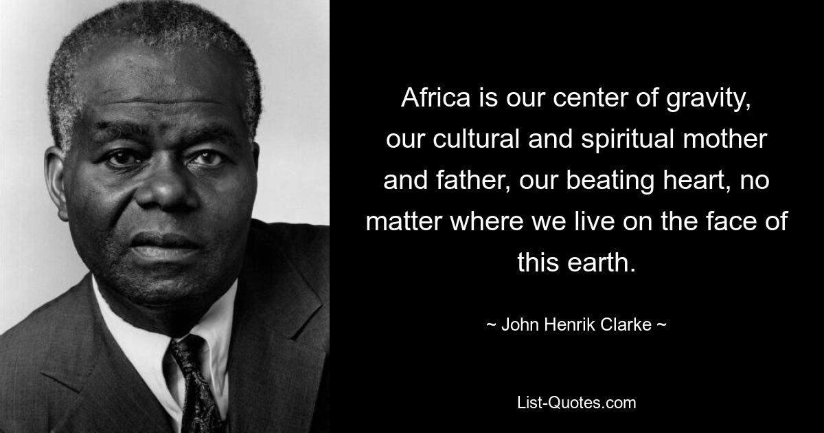 Africa is our center of gravity, our cultural and spiritual mother and father, our beating heart, no matter where we live on the face of this earth. — © John Henrik Clarke