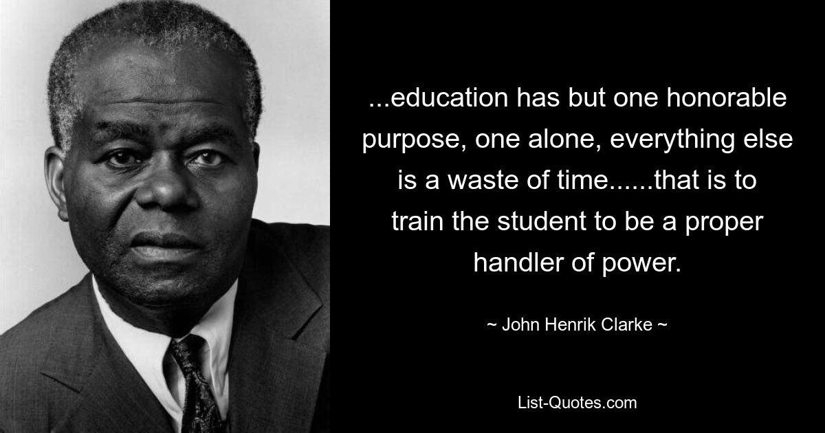 ...education has but one honorable purpose, one alone, everything else is a waste of time......that is to train the student to be a proper handler of power. — © John Henrik Clarke