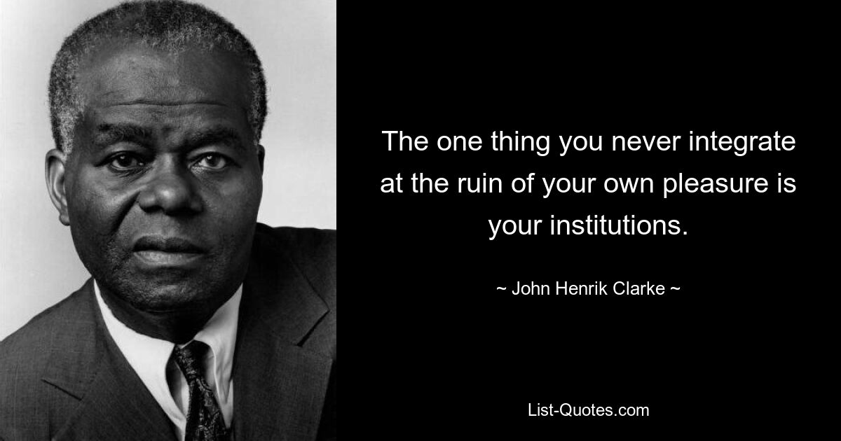 The one thing you never integrate at the ruin of your own pleasure is your institutions. — © John Henrik Clarke