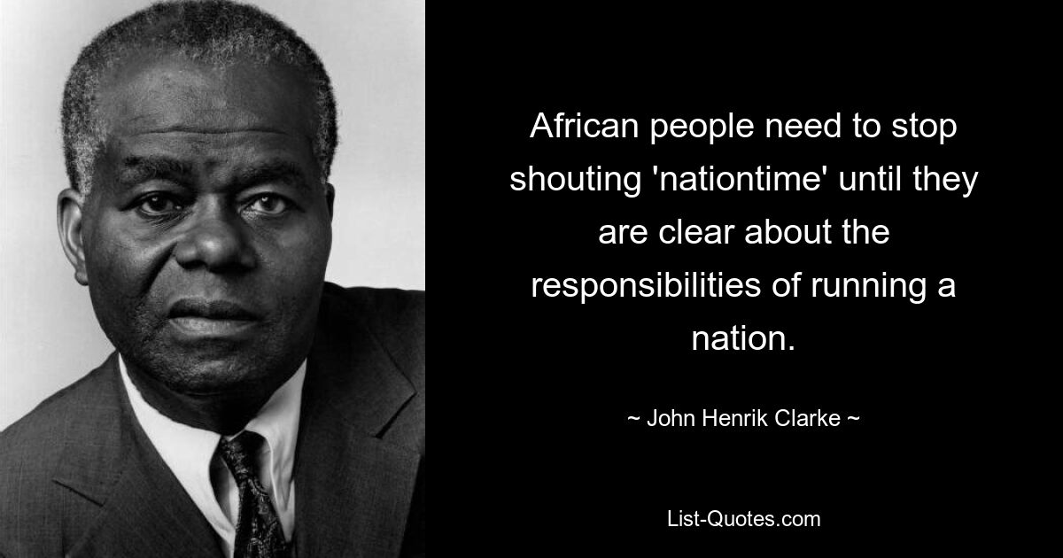 African people need to stop shouting 'nationtime' until they are clear about the responsibilities of running a nation. — © John Henrik Clarke