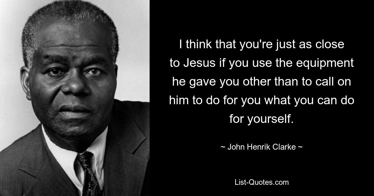 I think that you're just as close to Jesus if you use the equipment he gave you other than to call on him to do for you what you can do for yourself. — © John Henrik Clarke