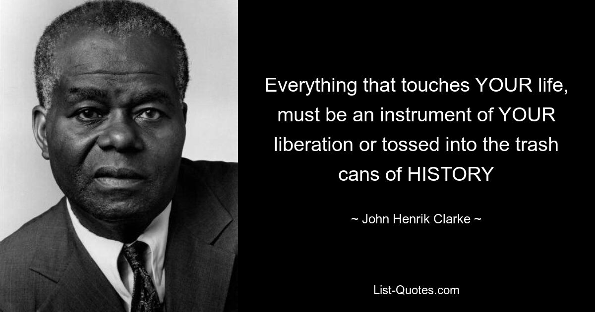 Everything that touches YOUR life, must be an instrument of YOUR liberation or tossed into the trash cans of HISTORY — © John Henrik Clarke