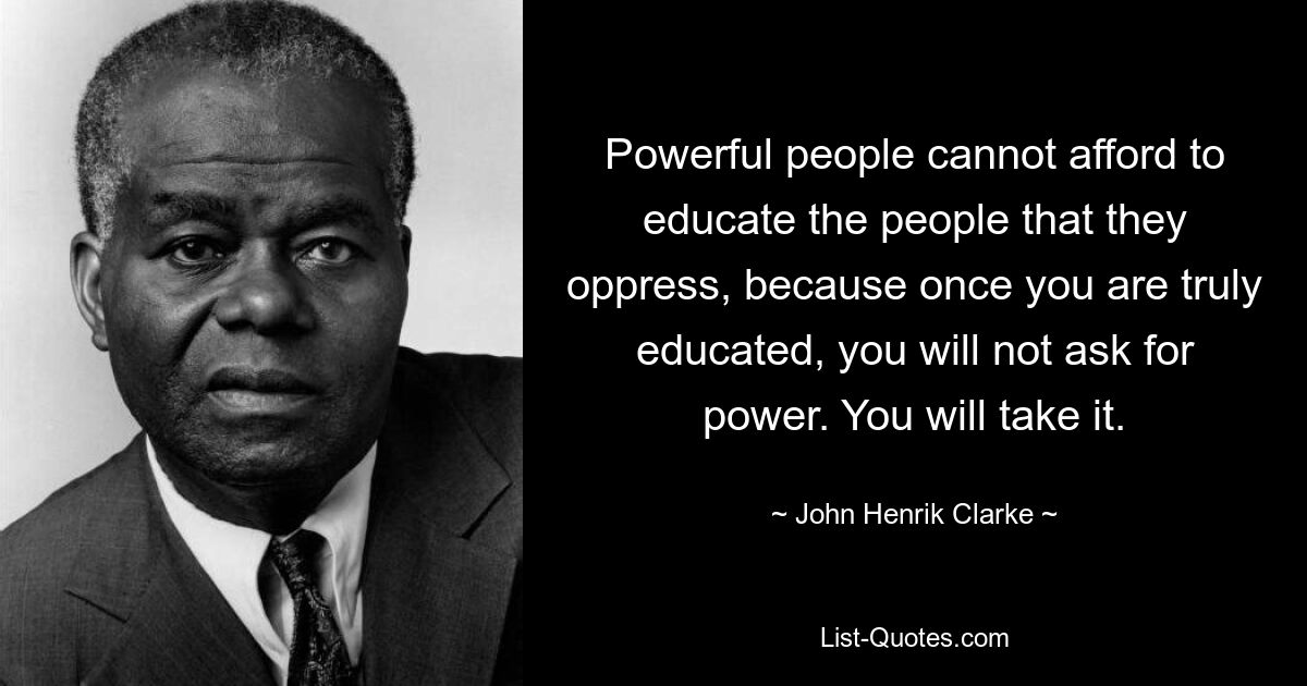 Powerful people cannot afford to educate the people that they oppress, because once you are truly educated, you will not ask for power. You will take it. — © John Henrik Clarke