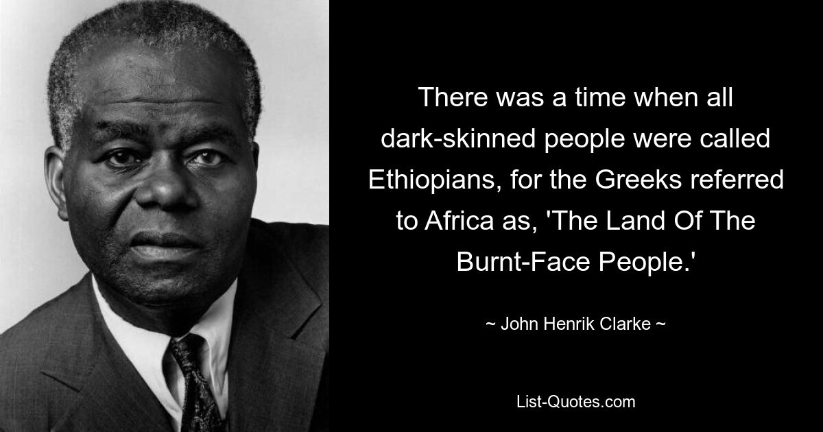 There was a time when all dark-skinned people were called Ethiopians, for the Greeks referred to Africa as, 'The Land Of The Burnt-Face People.' — © John Henrik Clarke