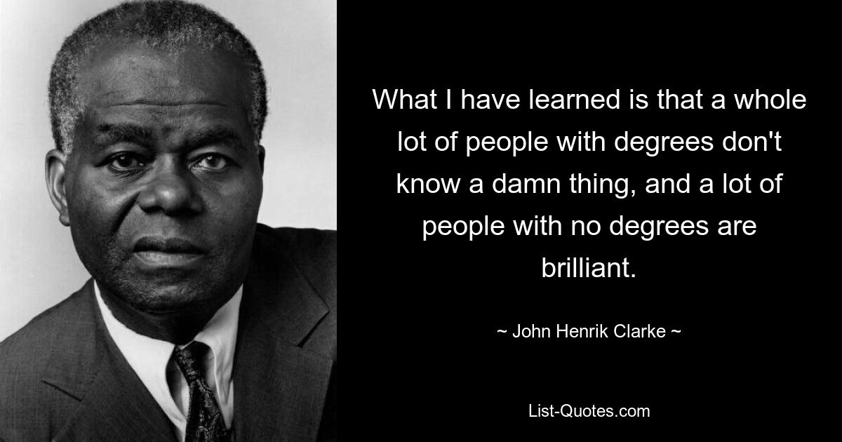 What I have learned is that a whole lot of people with degrees don't know a damn thing, and a lot of people with no degrees are brilliant. — © John Henrik Clarke