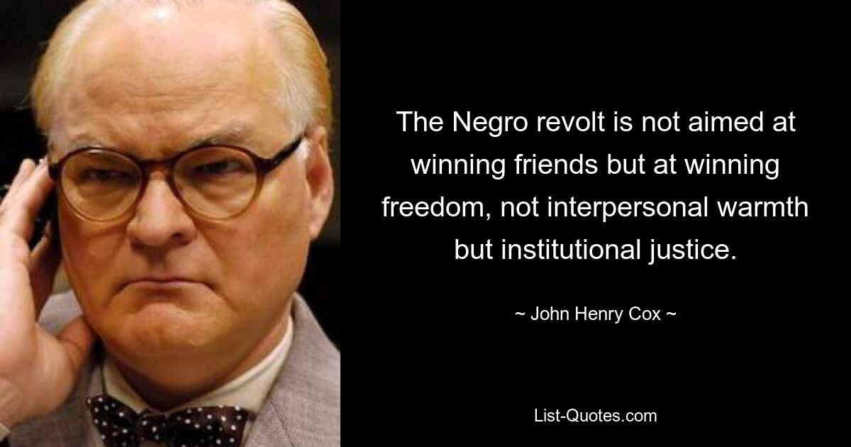 The Negro revolt is not aimed at winning friends but at winning freedom, not interpersonal warmth but institutional justice. — © John Henry Cox