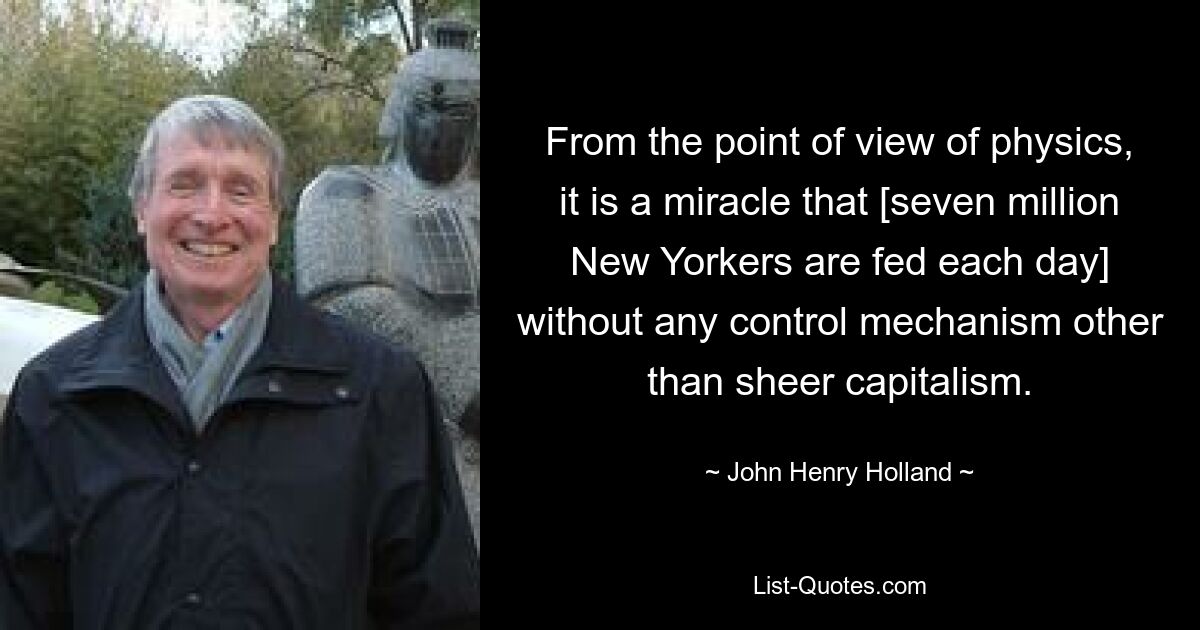 From the point of view of physics, it is a miracle that [seven million New Yorkers are fed each day] without any control mechanism other than sheer capitalism. — © John Henry Holland