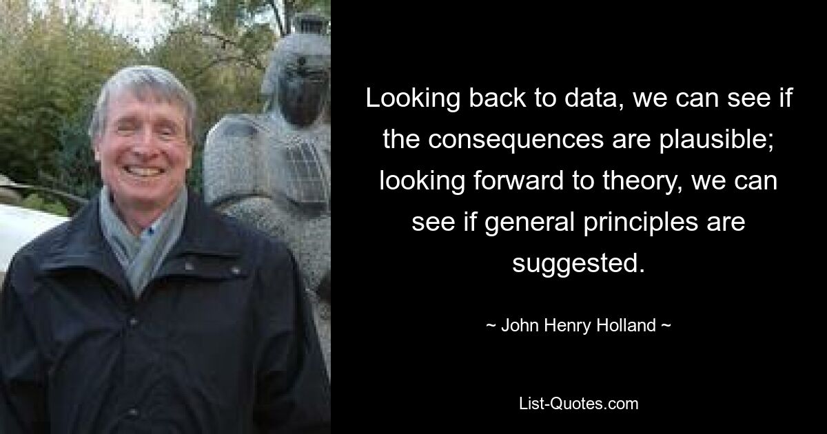 Looking back to data, we can see if the consequences are plausible; looking forward to theory, we can see if general principles are suggested. — © John Henry Holland