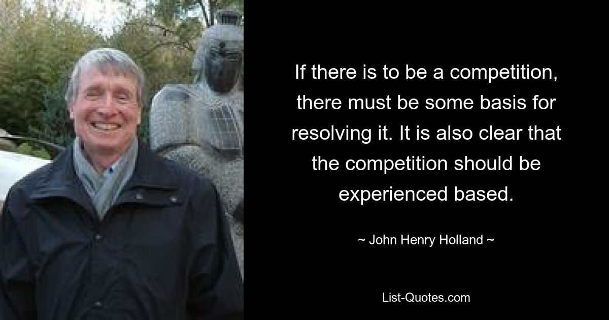 If there is to be a competition, there must be some basis for resolving it. It is also clear that the competition should be experienced based. — © John Henry Holland