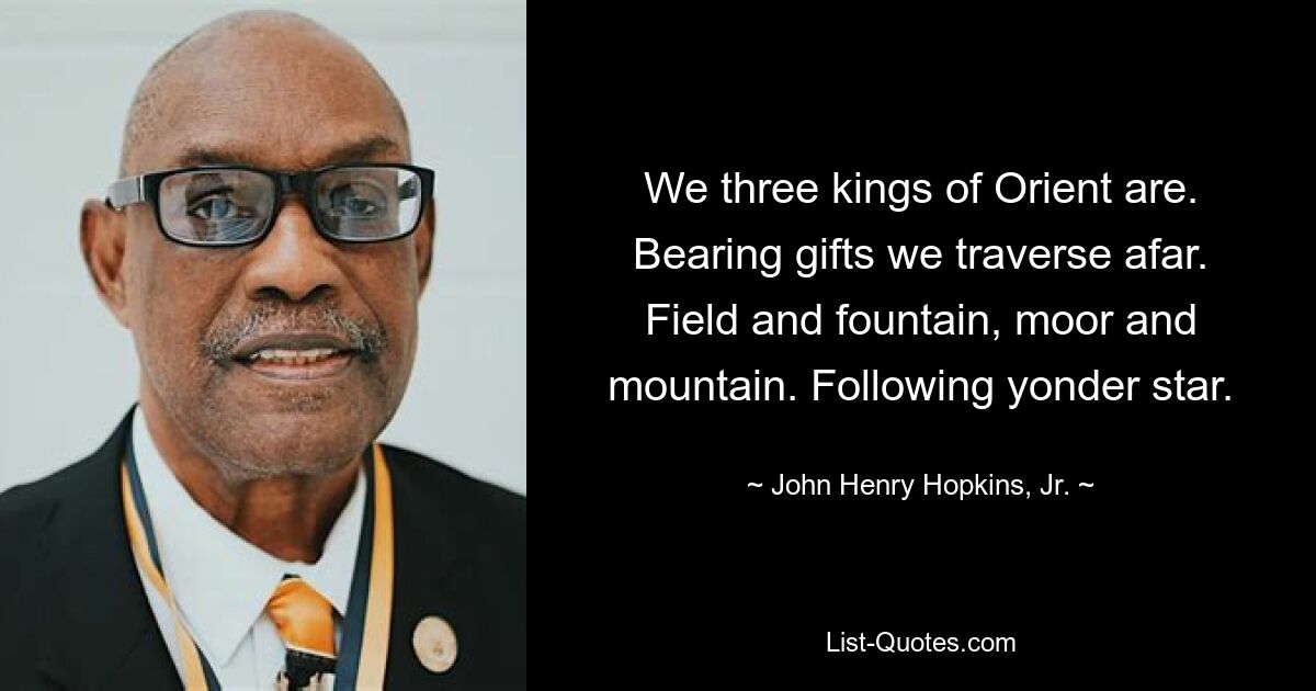 We three kings of Orient are. Bearing gifts we traverse afar. Field and fountain, moor and mountain. Following yonder star. — © John Henry Hopkins, Jr.