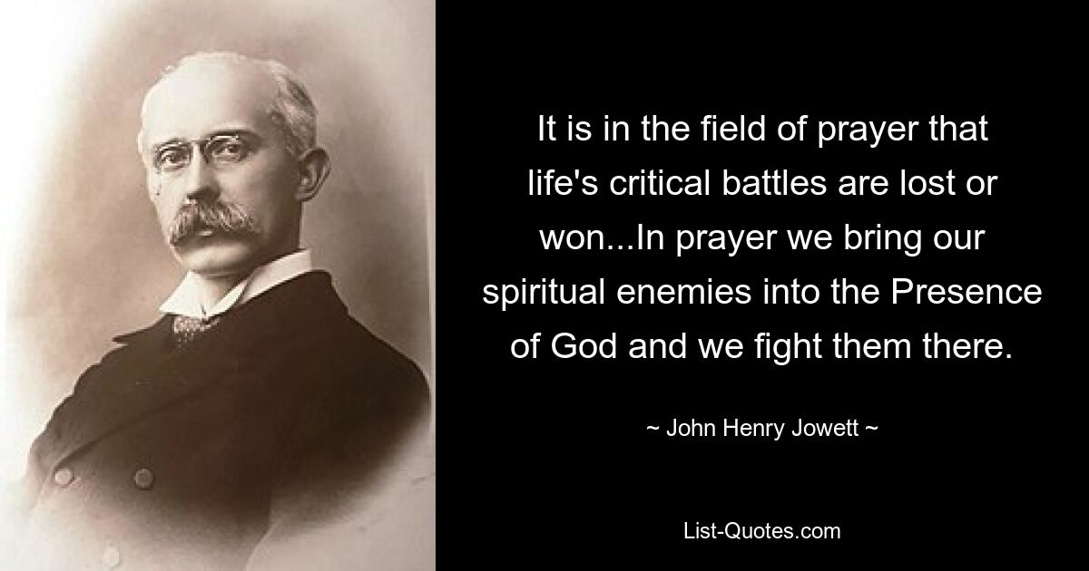 It is in the field of prayer that life's critical battles are lost or won...In prayer we bring our spiritual enemies into the Presence of God and we fight them there. — © John Henry Jowett