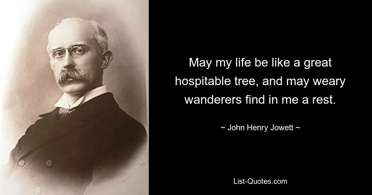 May my life be like a great hospitable tree, and may weary wanderers find in me a rest. — © John Henry Jowett