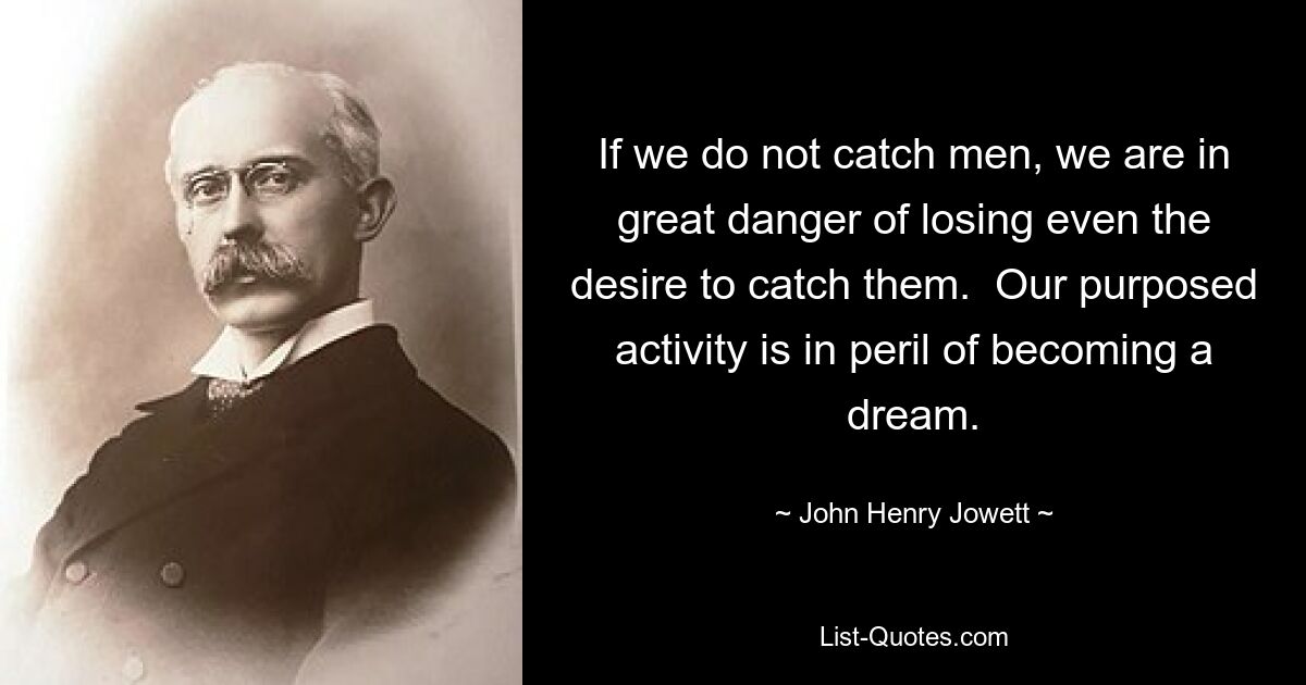 If we do not catch men, we are in great danger of losing even the desire to catch them.  Our purposed activity is in peril of becoming a dream. — © John Henry Jowett