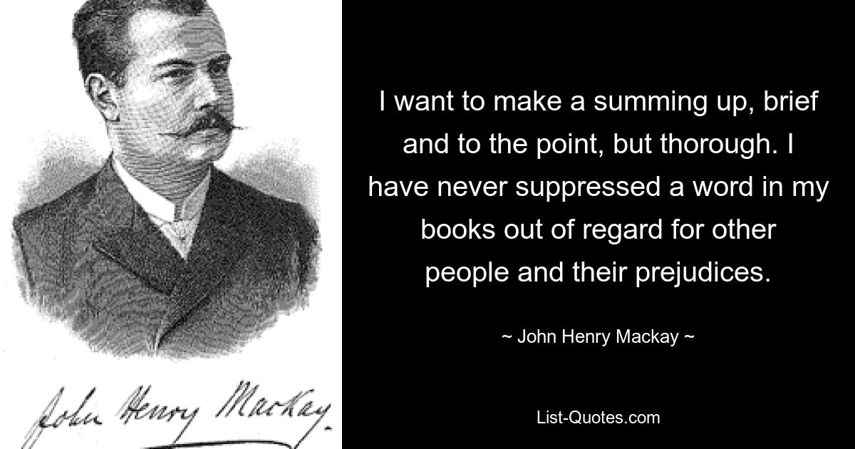 I want to make a summing up, brief and to the point, but thorough. I have never suppressed a word in my books out of regard for other people and their prejudices. — © John Henry Mackay