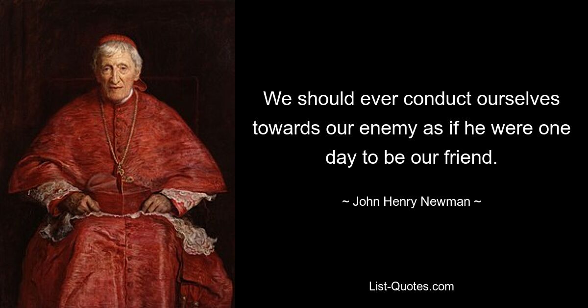 We should ever conduct ourselves towards our enemy as if he were one day to be our friend. — © John Henry Newman