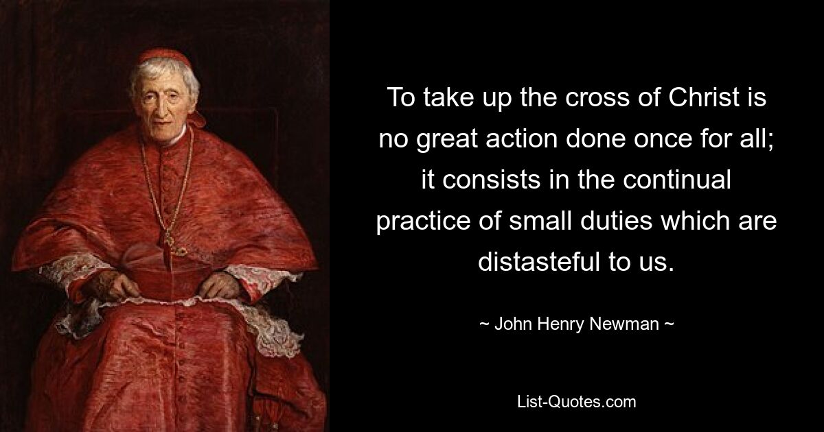 To take up the cross of Christ is no great action done once for all; it consists in the continual practice of small duties which are distasteful to us. — © John Henry Newman