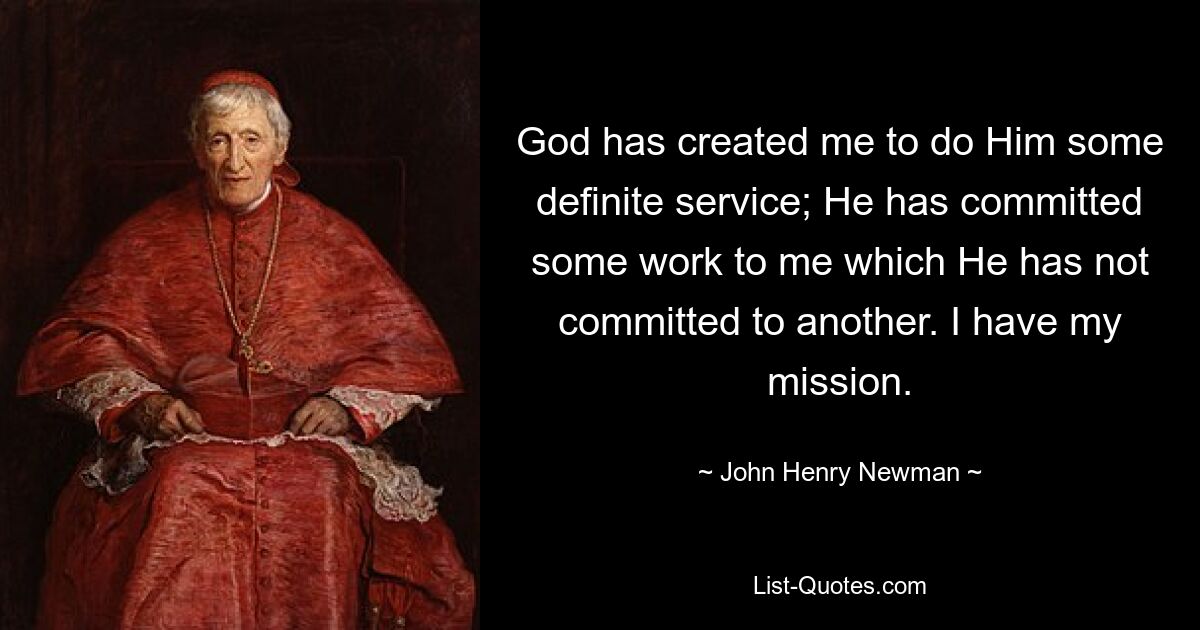 God has created me to do Him some definite service; He has committed some work to me which He has not committed to another. I have my mission. — © John Henry Newman