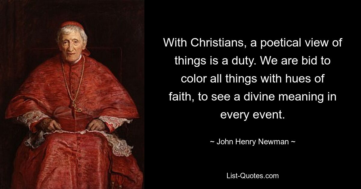 With Christians, a poetical view of things is a duty. We are bid to color all things with hues of faith, to see a divine meaning in every event. — © John Henry Newman