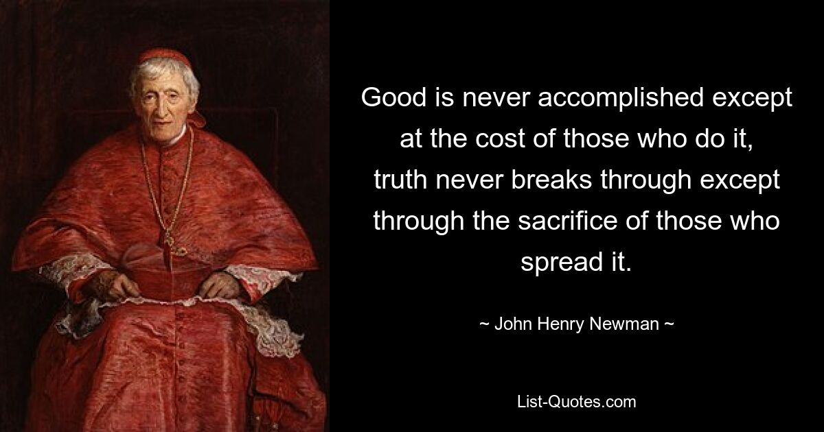 Good is never accomplished except at the cost of those who do it, truth never breaks through except through the sacrifice of those who spread it. — © John Henry Newman