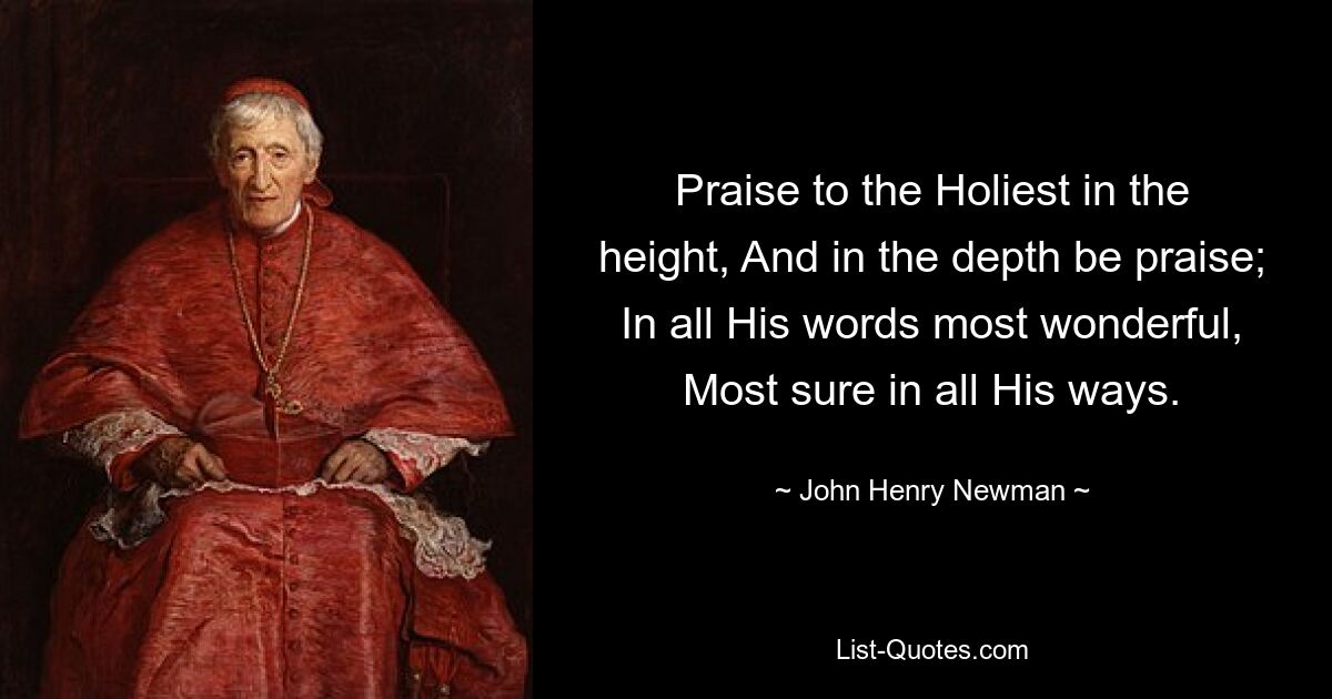 Praise to the Holiest in the height, And in the depth be praise; In all His words most wonderful, Most sure in all His ways. — © John Henry Newman