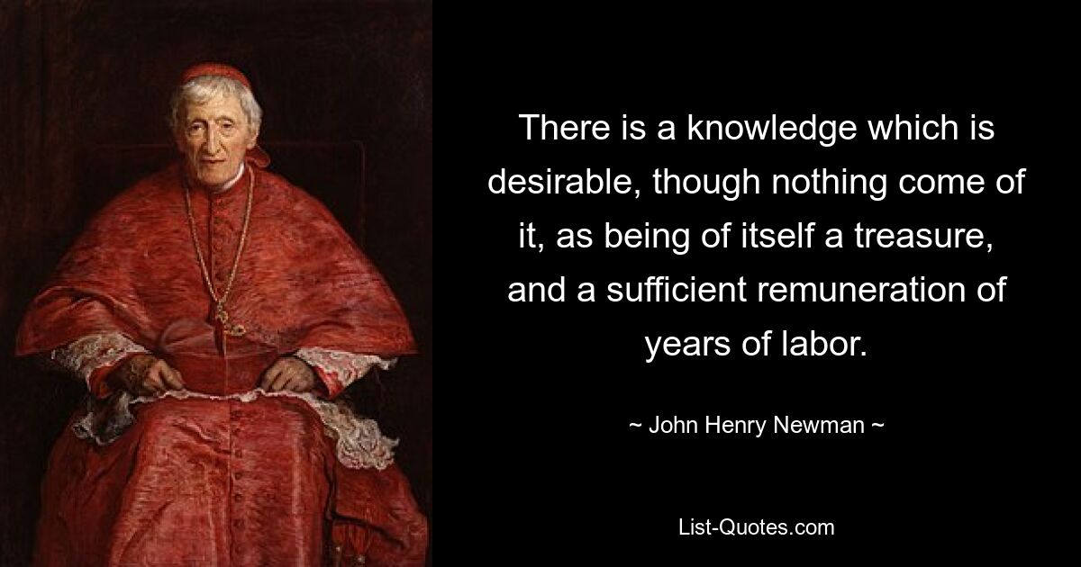 There is a knowledge which is desirable, though nothing come of it, as being of itself a treasure, and a sufficient remuneration of years of labor. — © John Henry Newman