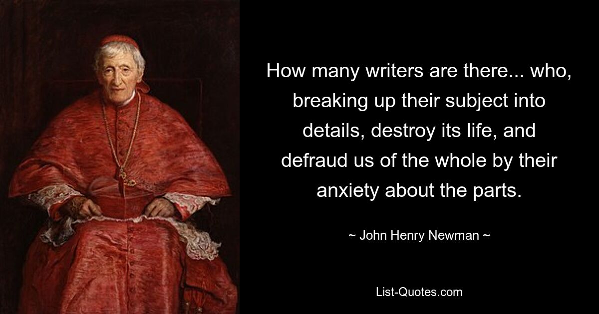 How many writers are there... who, breaking up their subject into details, destroy its life, and defraud us of the whole by their anxiety about the parts. — © John Henry Newman