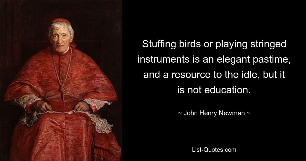 Stuffing birds or playing stringed instruments is an elegant pastime, and a resource to the idle, but it is not education. — © John Henry Newman