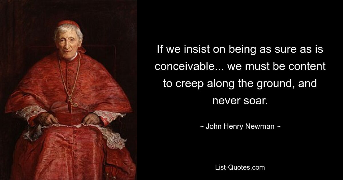 If we insist on being as sure as is conceivable... we must be content to creep along the ground, and never soar. — © John Henry Newman