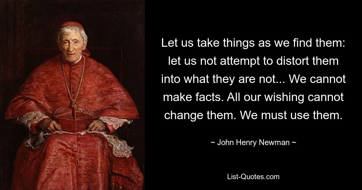 Let us take things as we find them: let us not attempt to distort them into what they are not... We cannot make facts. All our wishing cannot change them. We must use them. — © John Henry Newman