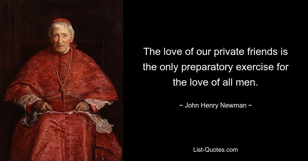 The love of our private friends is the only preparatory exercise for the love of all men. — © John Henry Newman