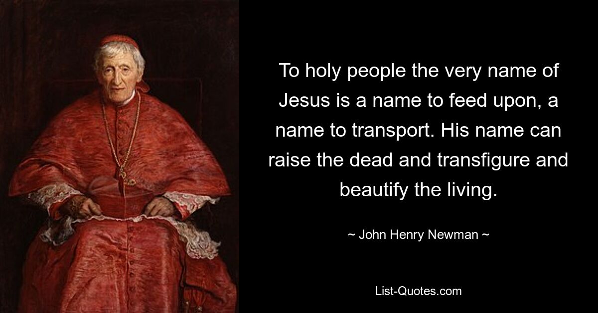 To holy people the very name of Jesus is a name to feed upon, a name to transport. His name can raise the dead and transfigure and beautify the living. — © John Henry Newman