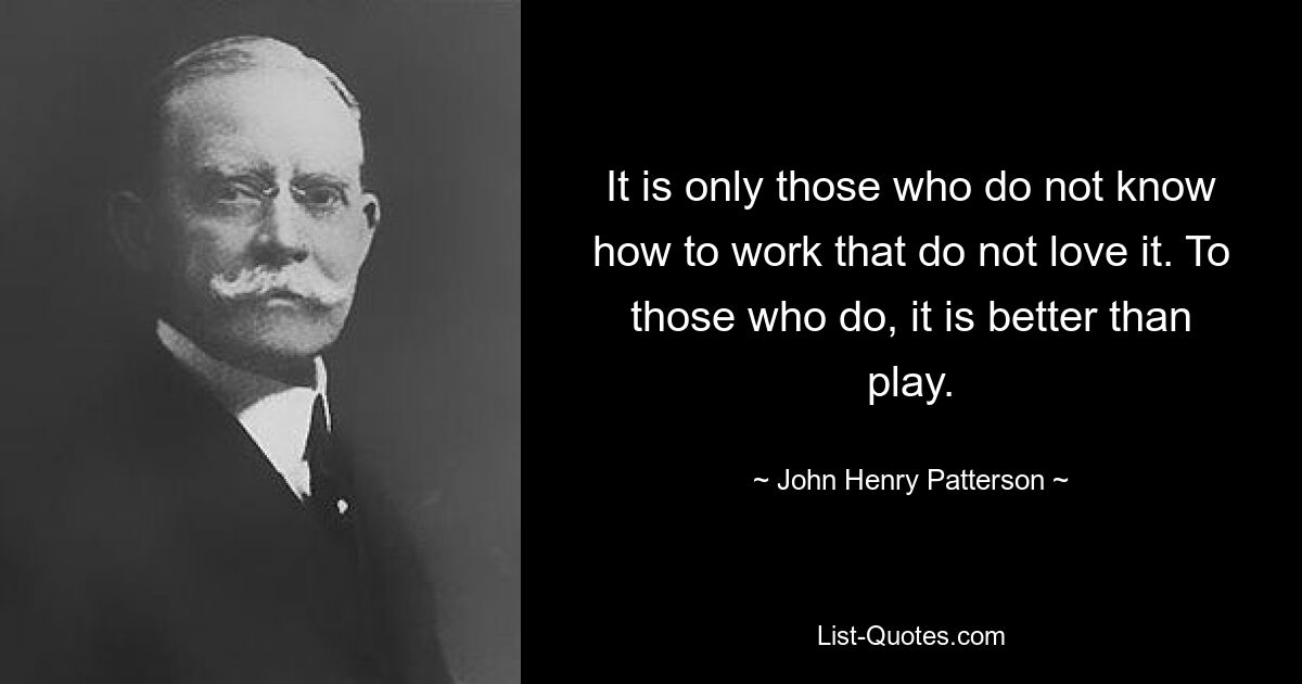 It is only those who do not know how to work that do not love it. To those who do, it is better than play. — © John Henry Patterson