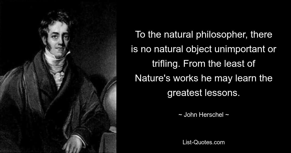 Для естествоиспытателя нет ничего неважного или пустякового в природе. Из наименьшего творения Природы он может извлечь величайшие уроки. — © Джон Гершель 