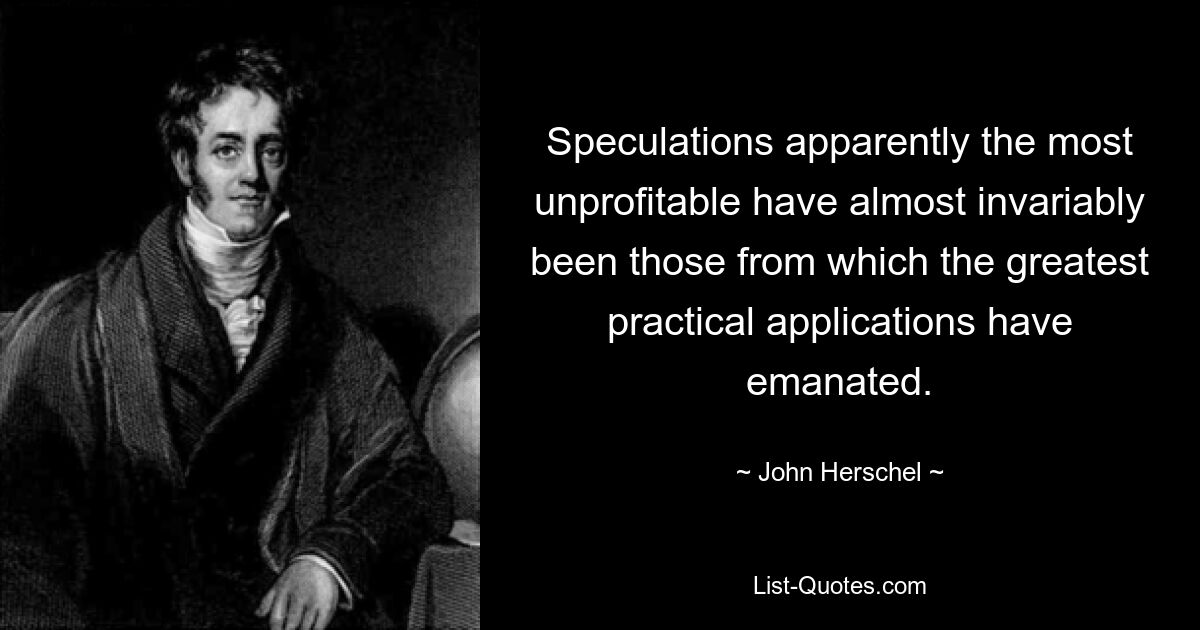 Speculations apparently the most unprofitable have almost invariably been those from which the greatest practical applications have emanated. — © John Herschel