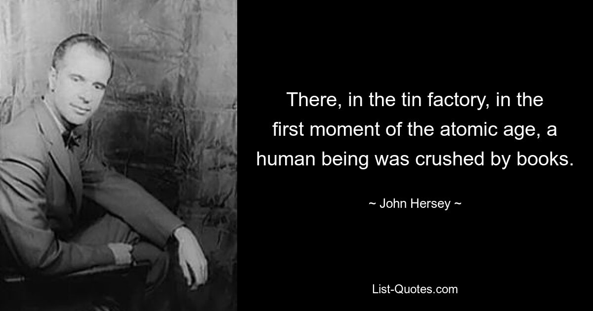 There, in the tin factory, in the first moment of the atomic age, a human being was crushed by books. — © John Hersey