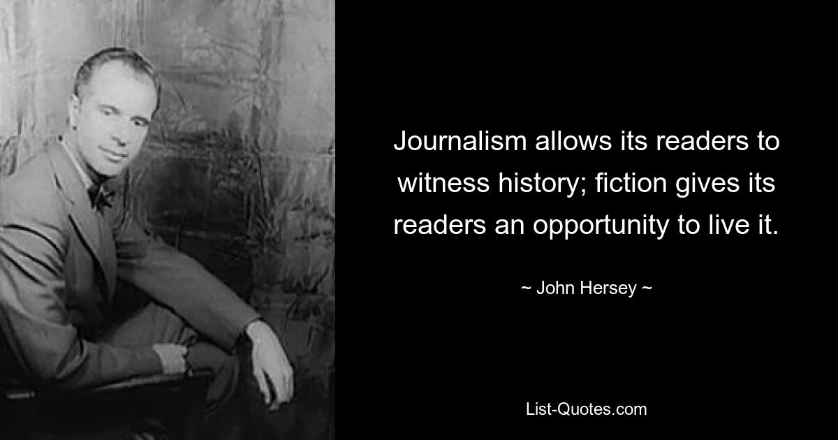 Journalism allows its readers to witness history; fiction gives its readers an opportunity to live it. — © John Hersey