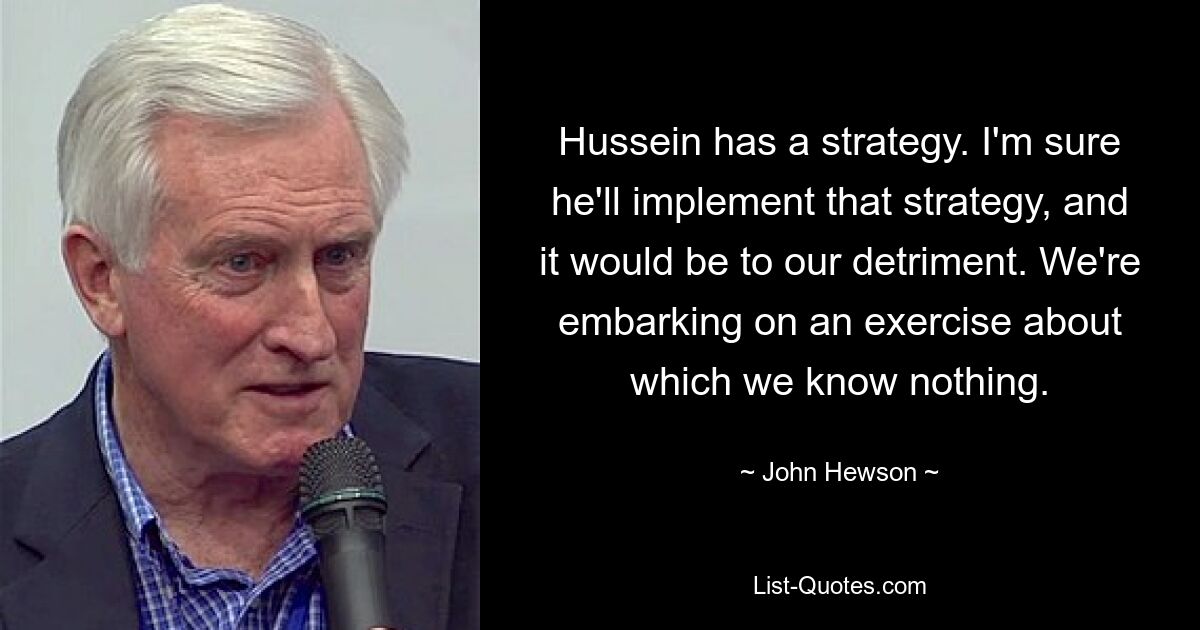 Hussein has a strategy. I'm sure he'll implement that strategy, and it would be to our detriment. We're embarking on an exercise about which we know nothing. — © John Hewson