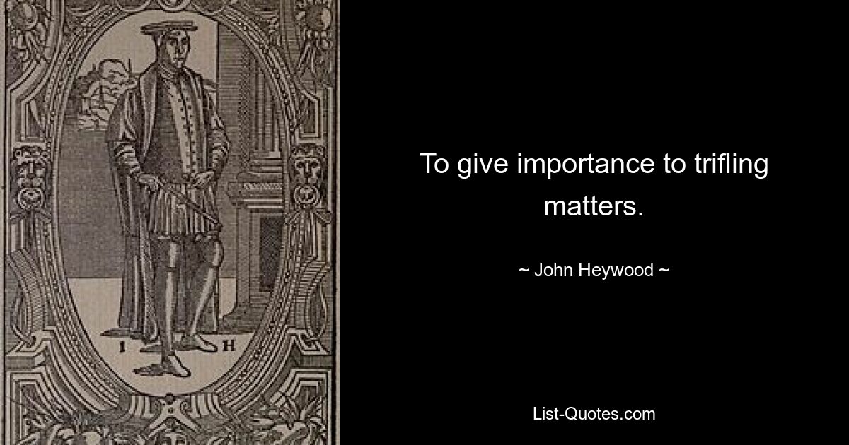 To give importance to trifling matters. — © John Heywood