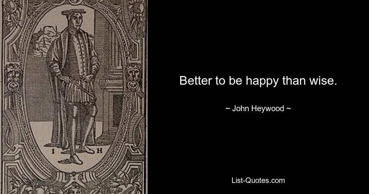 Better to be happy than wise. — © John Heywood