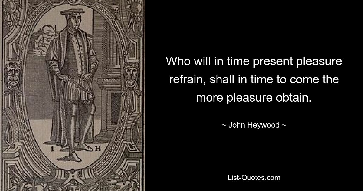 Who will in time present pleasure refrain, shall in time to come the more pleasure obtain. — © John Heywood